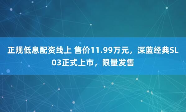 正规低息配资线上 售价11.99万元，深蓝经典SL03正式上市，限量发售