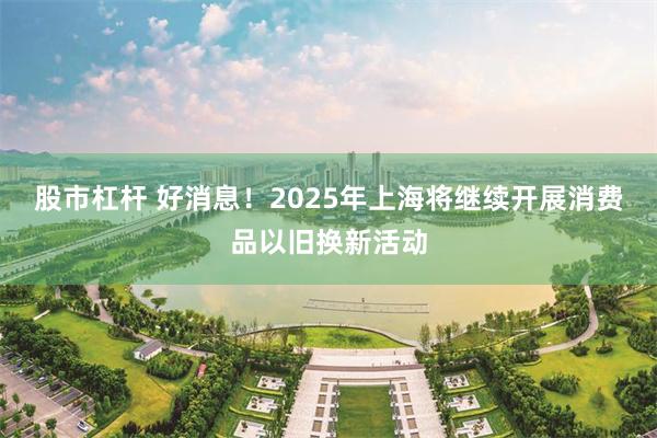 股市杠杆 好消息！2025年上海将继续开展消费品以旧换新活动