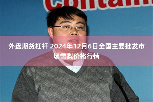 外盘期货杠杆 2024年12月6日全国主要批发市场雪梨价格行情