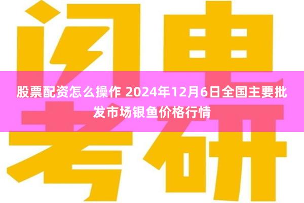 股票配资怎么操作 2024年12月6日全国主要批发市场银鱼价格行情