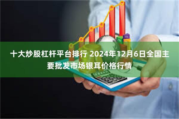 十大炒股杠杆平台排行 2024年12月6日全国主要批发市场银耳价格行情