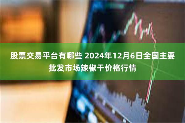 股票交易平台有哪些 2024年12月6日全国主要批发市场辣椒干价格行情