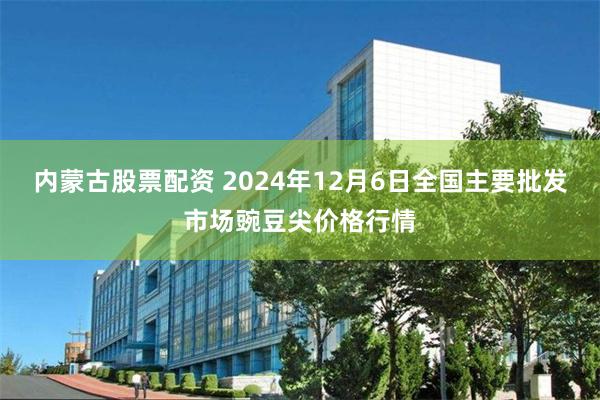 内蒙古股票配资 2024年12月6日全国主要批发市场豌豆尖价格行情