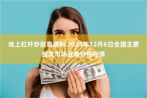 线上杠杆炒股靠谱吗 2024年12月6日全国主要批发市场豆角价格行情