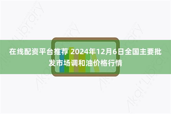 在线配资平台推荐 2024年12月6日全国主要批发市场调和油价格行情