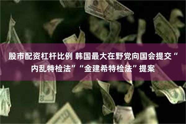 股市配资杠杆比例 韩国最大在野党向国会提交“内乱特检法”“金建希特检法”提案