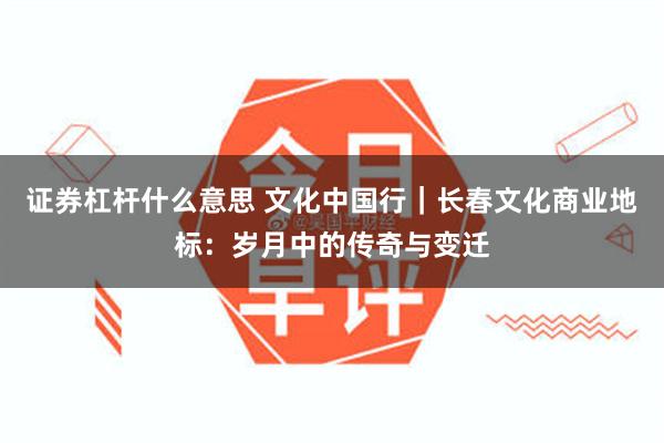 证券杠杆什么意思 文化中国行｜长春文化商业地标：岁月中的传奇与变迁