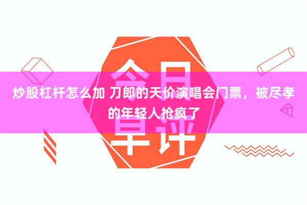 炒股杠杆怎么加 刀郎的天价演唱会门票，被尽孝的年轻人抢疯了