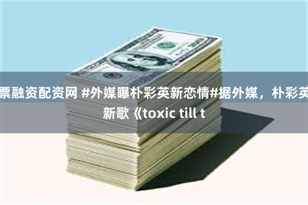 股票融资配资网 #外媒曝朴彩英新恋情#据外媒，朴彩英与新歌《toxic till t