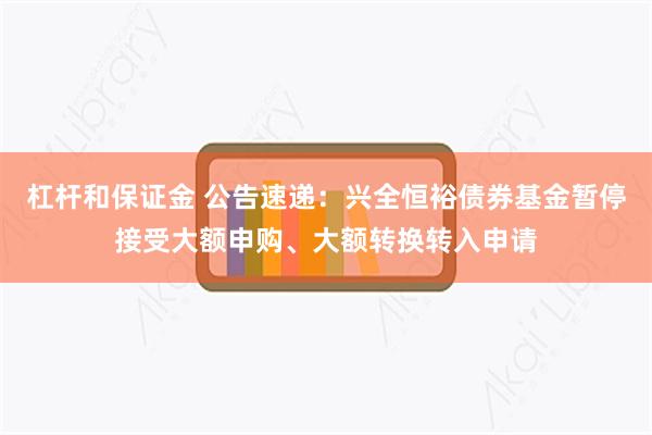 杠杆和保证金 公告速递：兴全恒裕债券基金暂停接受大额申购、大额转换转入申请