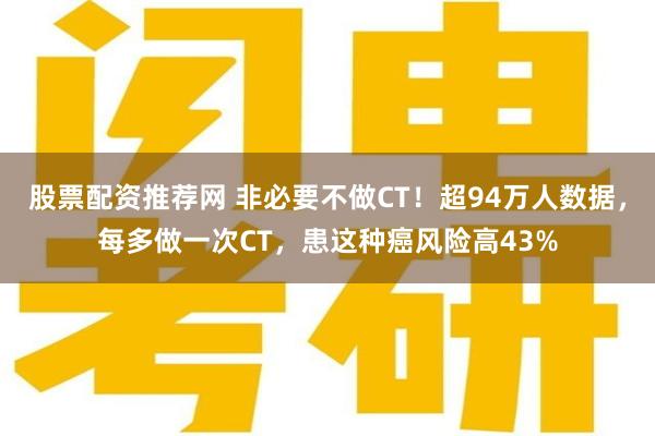 股票配资推荐网 非必要不做CT！超94万人数据，每多做一次CT，患这种癌风险高43%