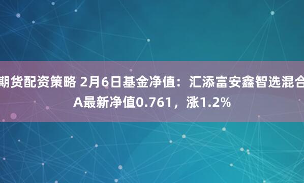 期货配资策略 2月6日基金净值：汇添富安鑫智选混合A最新净值0.761，涨1.2%