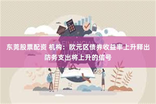 东莞股票配资 机构：欧元区债券收益率上升释出防务支出将上升的信号