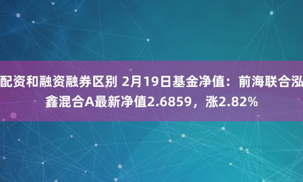 配资和融资融券区别 2月19日基金净值：前海联合泓鑫混合A最新净值2.6859，涨2.82%