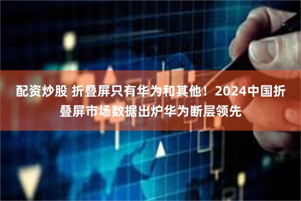 配资炒股 折叠屏只有华为和其他！2024中国折叠屏市场数据出炉华为断层领先