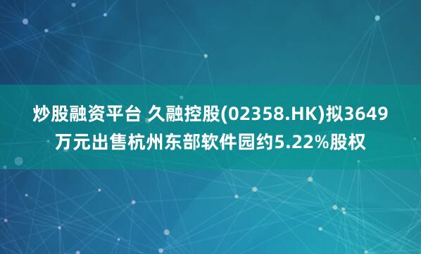 炒股融资平台 久融控股(02358.HK)拟3649万元出售杭州东部软件园约5.22%股权