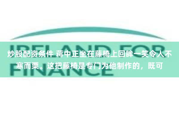 炒股配资条件 蒋中正坐在藤椅上回眸一笑令人不寒而栗。这把藤椅是专门为他制作的，既可