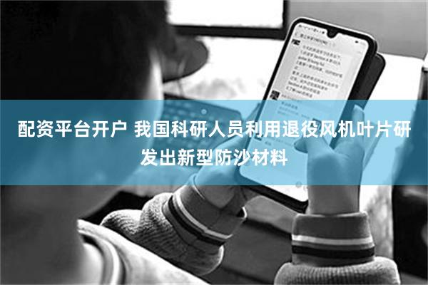 配资平台开户 我国科研人员利用退役风机叶片研发出新型防沙材料