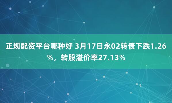 正规配资平台哪种好 3月17日永02转债下跌1.26%，转股溢价率27.13%