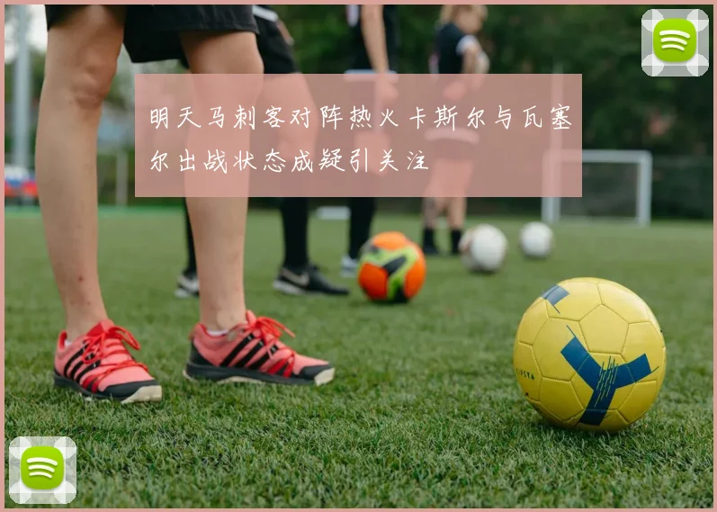 明天马刺客对阵热火卡斯尔与瓦塞尔出战状态成疑引关注