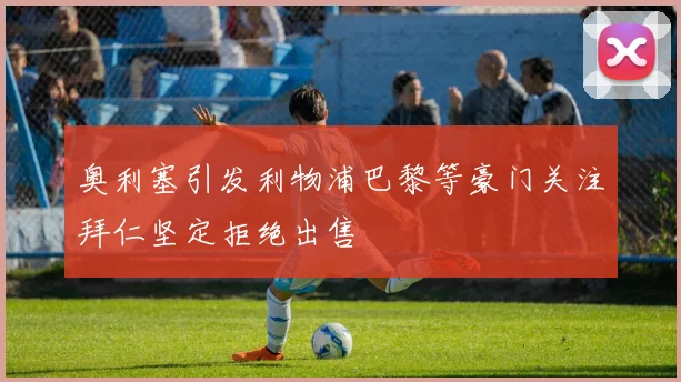奥利塞引发利物浦巴黎等豪门关注拜仁坚定拒绝出售