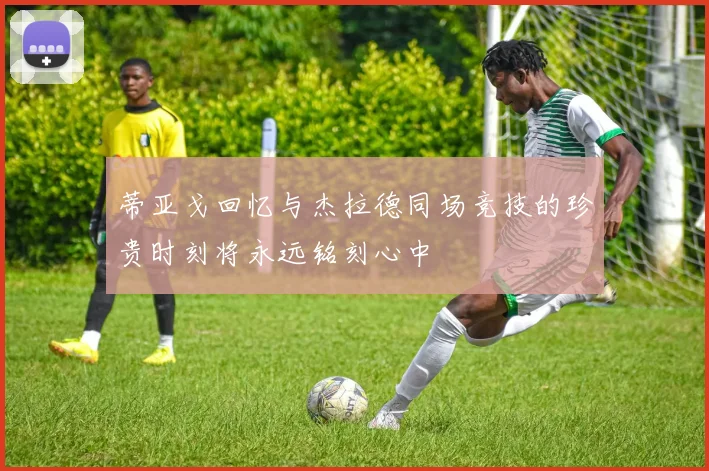 蒂亚戈回忆与杰拉德同场竞技的珍贵时刻将永远铭刻心中