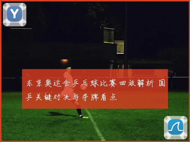 东京奥运会乒乓球比赛回放解析 国乒关键对决与夺牌看点