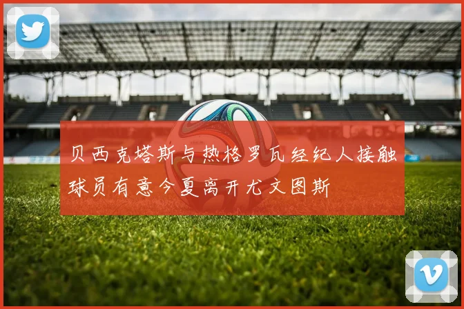 贝西克塔斯与热格罗瓦经纪人接触球员有意今夏离开尤文图斯