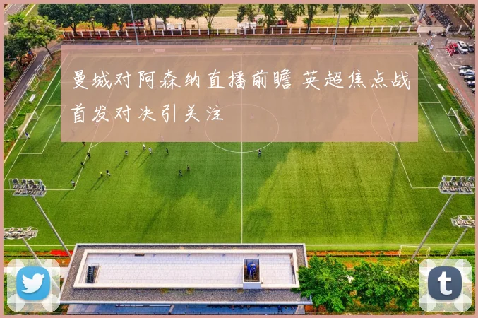 曼城对阿森纳直播前瞻 英超焦点战首发对决引关注