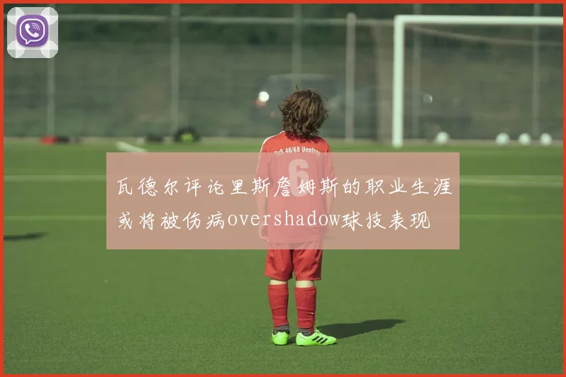 瓦德尔评论里斯詹姆斯的职业生涯或将被伤病overshadow球技表现