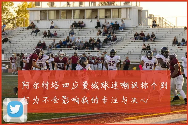 阿尔特塔回应曼城球迷嘲讽称个别行为不会影响我的专注与决心