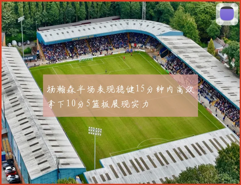 杨瀚森半场表现稳健15分钟内高效拿下10分5篮板展现实力