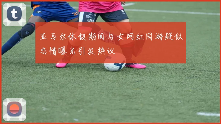 亚马尔休假期间与女网红同游疑似恋情曝光引发热议