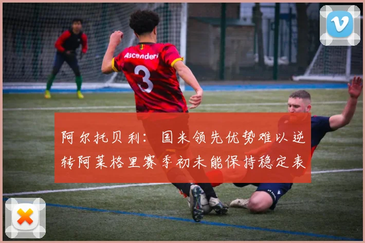 阿尔托贝利：国米领先优势难以逆转阿莱格里赛季初未能保持稳定表现