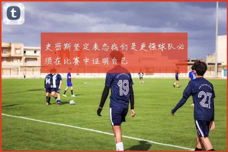 史密斯坚定表态我们是更强球队必须在比赛中证明自己