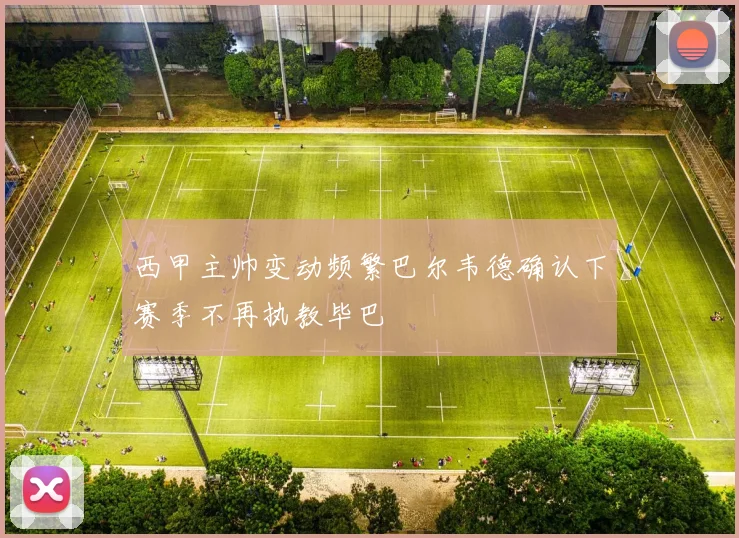 西甲主帅变动频繁巴尔韦德确认下赛季不再执教毕巴