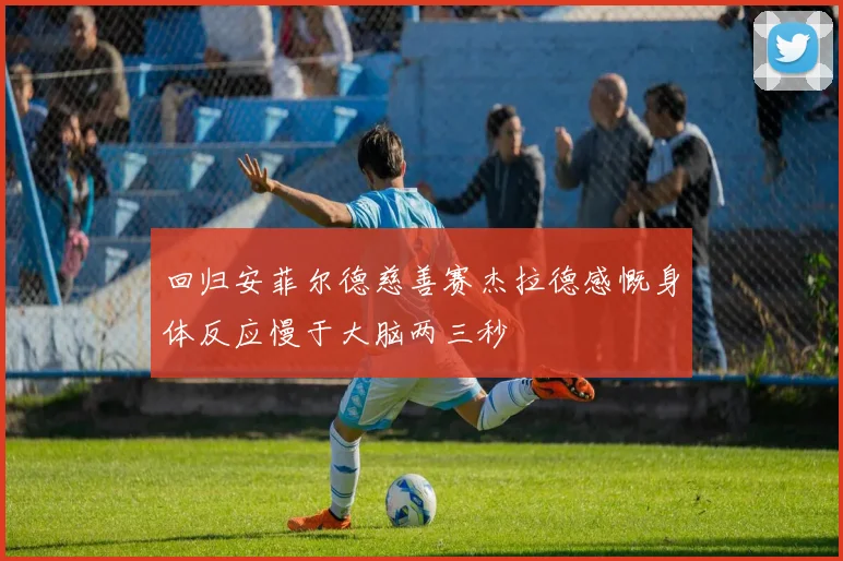 回归安菲尔德慈善赛杰拉德感慨身体反应慢于大脑两三秒