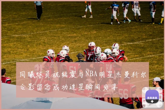 同曦球员祝铭震与NBA明星杰曼科尔合影留念成功追星瞬间分享