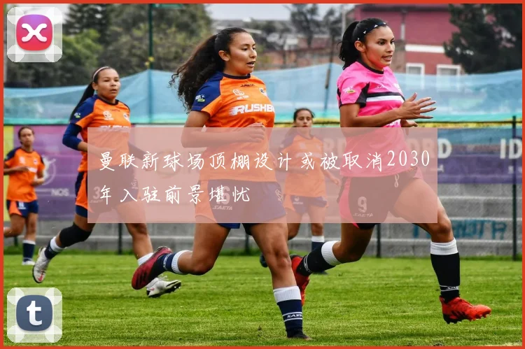 曼联新球场顶棚设计或被取消2030年入驻前景堪忧