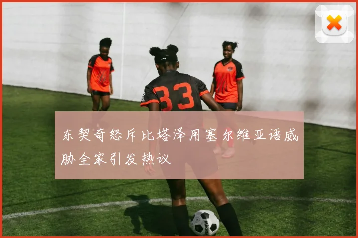 东契奇怒斥比塔泽用塞尔维亚语威胁全家引发热议