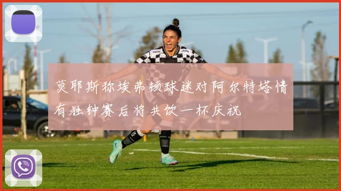 莫耶斯称埃弗顿球迷对阿尔特塔情有独钟赛后将共饮一杯庆祝
