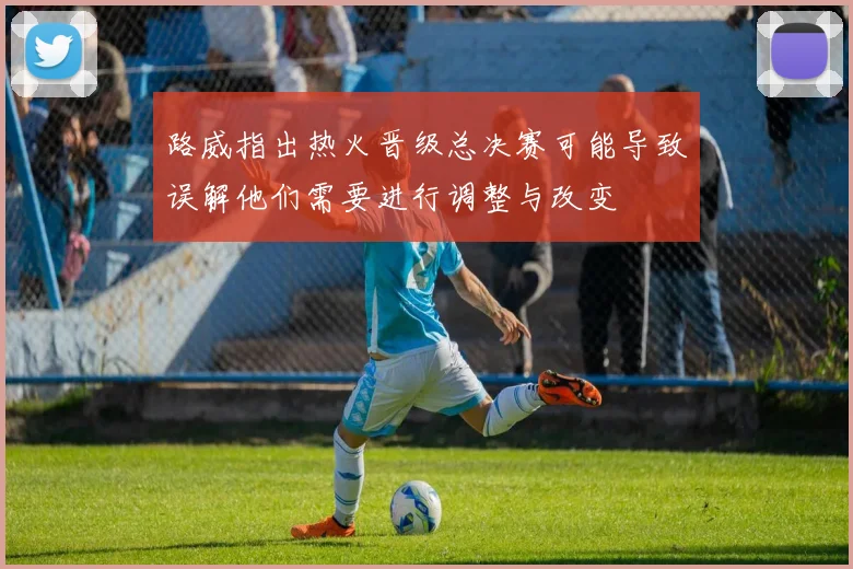 路威指出热火晋级总决赛可能导致误解他们需要进行调整与改变