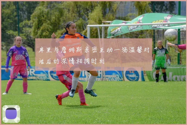 库里与詹姆斯亲密互动一场温馨对话后的深情相拥时刻