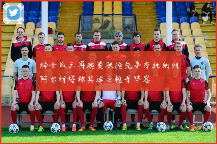 转会风云再起曼联抢先争夺托纳利阿尔特塔称其适合枪手阵容