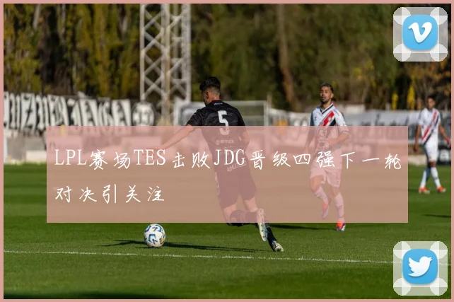 LPL赛场TES击败JDG晋级四强下一轮对决引关注
