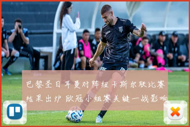 巴黎圣日耳曼对阵纽卡斯尔联比赛结果出炉 欧冠小组赛关键一战影响出线形势