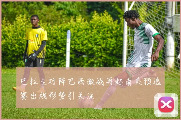 巴拉圭对阵巴西激战再起南美预选赛出线形势引关注