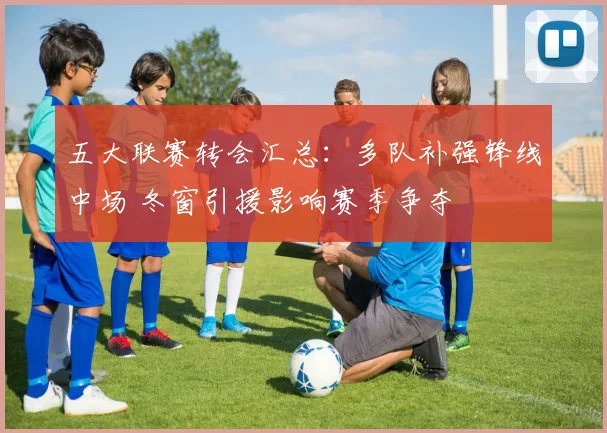 五大联赛转会汇总：多队补强锋线中场 冬窗引援影响赛季争夺