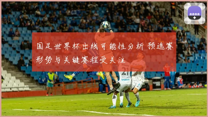 国足世界杯出线可能性分析 预选赛形势与关键赛程受关注