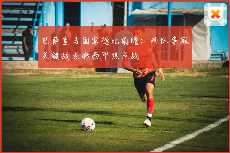 巴萨皇马国家德比前瞻：两队争冠关键战点燃西甲焦点战